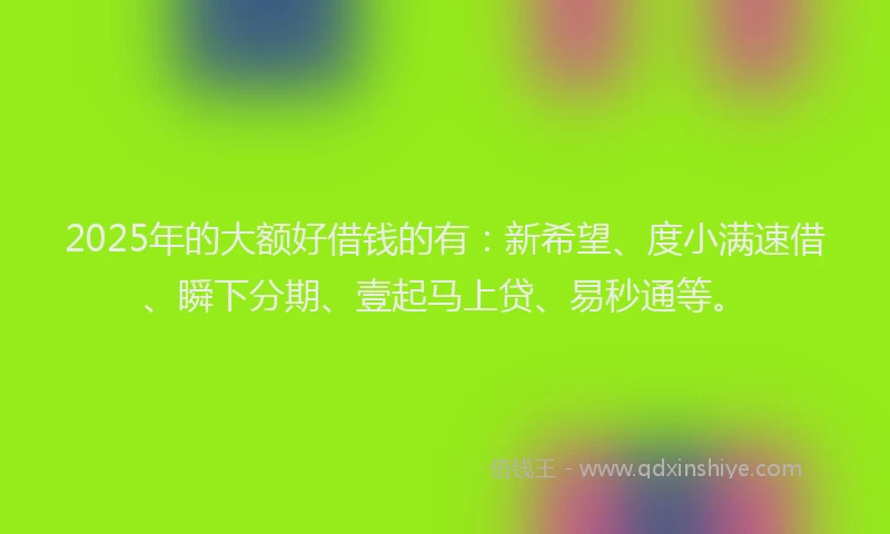 2025年的大额好借钱的有：新希望、度小满速借、瞬下分期、壹起马上贷、易秒通等。