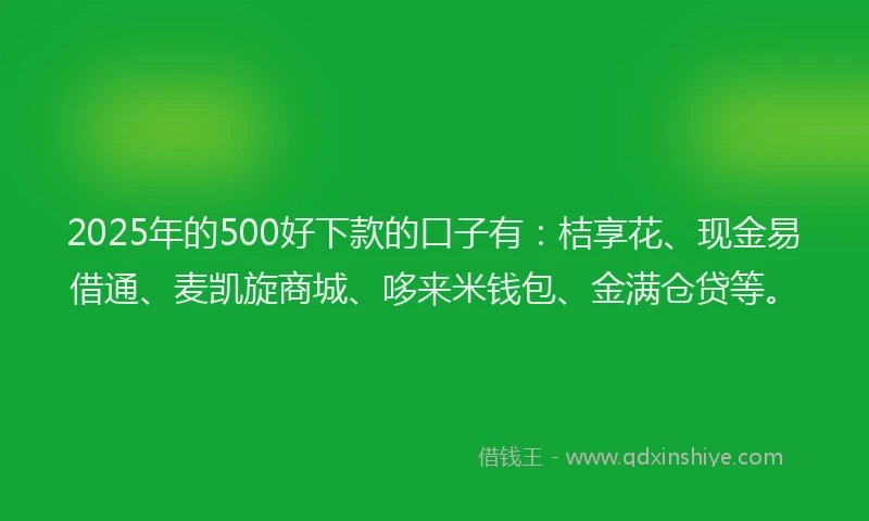 2025年的500好下款的口子有：桔享花、现金易借通、麦凯旋商城、哆来米钱包、金满仓贷等。