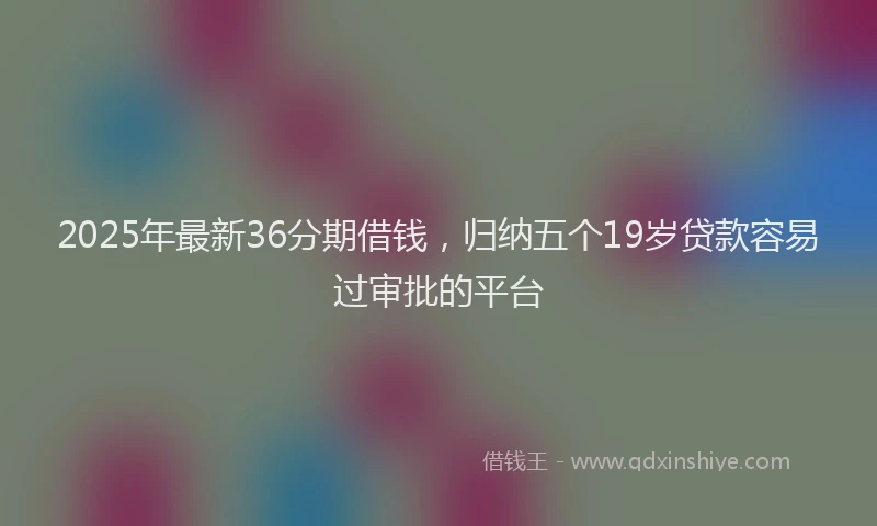 2025年最新36分期借钱，归纳五个19岁贷款容易过审批的平台