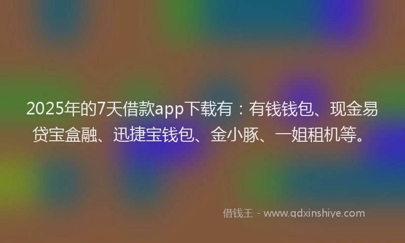 2025年的7天借款app下载有：有钱钱包、现金易贷宝盒融、迅捷宝钱包、金小豚、一姐租机等。