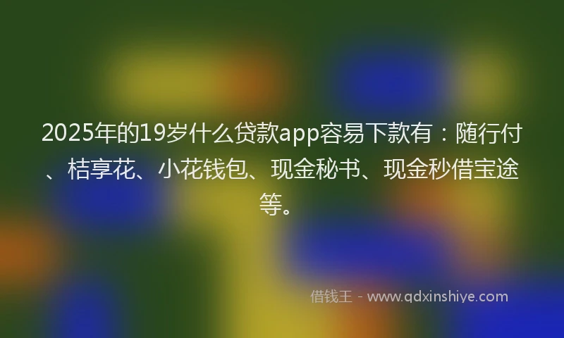 2025年的19岁什么贷款app容易下款有：随行付、桔享花、小花钱包、现金秘书、现金秒借宝途等。