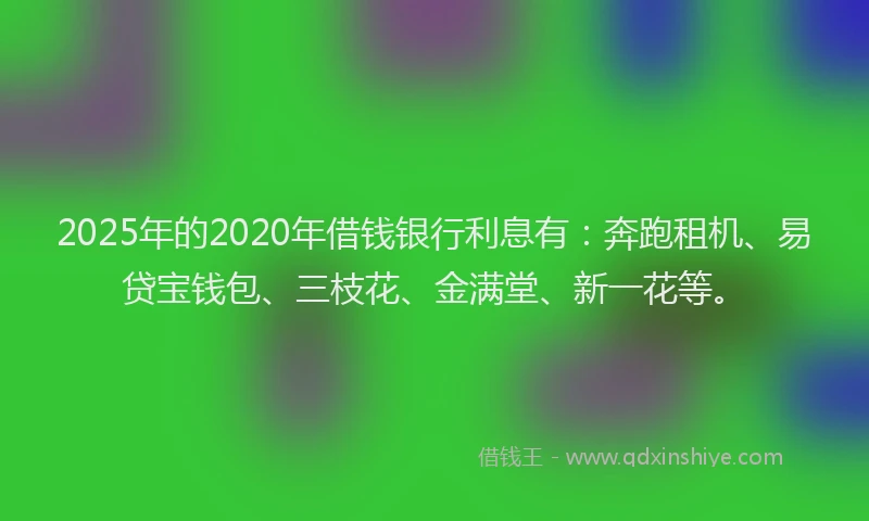 2025年的2020年借钱银行利息有：奔跑租机、易贷宝钱包、三枝花、金满堂、新一花等。