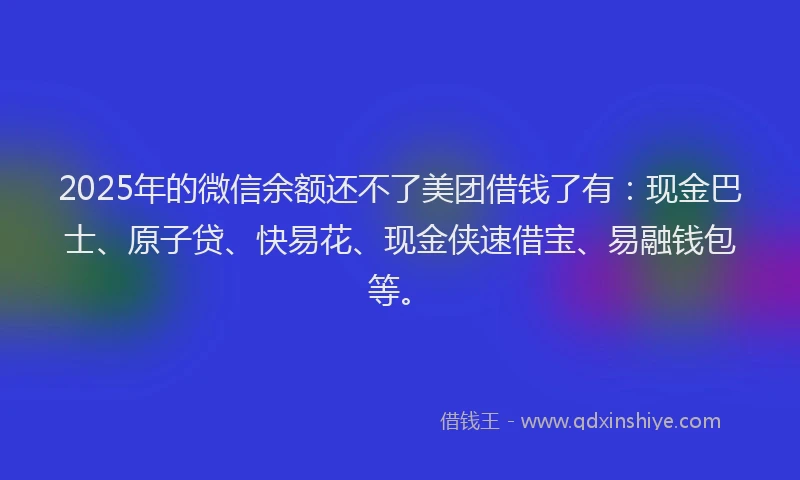 2025年的微信余额还不了美团借钱了有：现金巴士、原子贷、快易花、现金侠速借宝、易融钱包等。