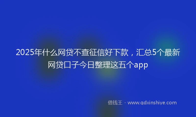 2025年什么网贷不查征信好下款，汇总5个最新网贷口子今日整理这五个app