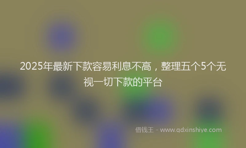 2025年最新下款容易利息不高，整理五个5个无视一切下款的平台