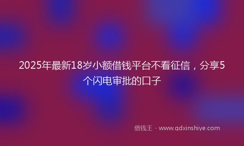 2025年最新18岁小额借钱平台不看征信，分享5个闪电审批的口子