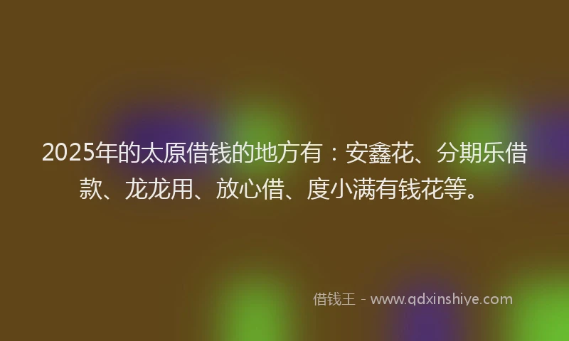 2025年的太原借钱的地方有：安鑫花、分期乐借款、龙龙用、放心借、度小满有钱花等。