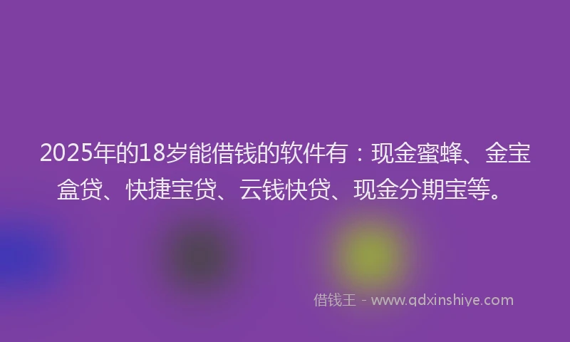 2025年的18岁能借钱的软件有：现金蜜蜂、金宝盒贷、快捷宝贷、云钱快贷、现金分期宝等。
