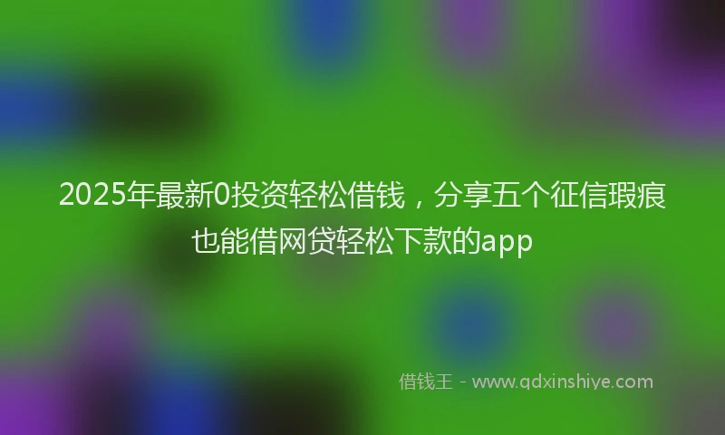 2025年最新0投资轻松借钱，分享五个征信瑕疵也能借网贷轻松下款的app