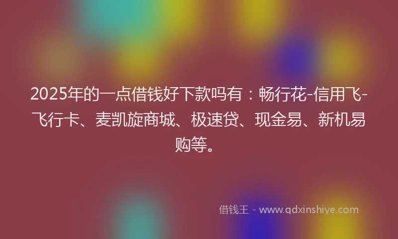 2025年的一点借钱好下款吗有：畅行花-信用飞-飞行卡、麦凯旋商城、极速贷、现金易、新机易购等。