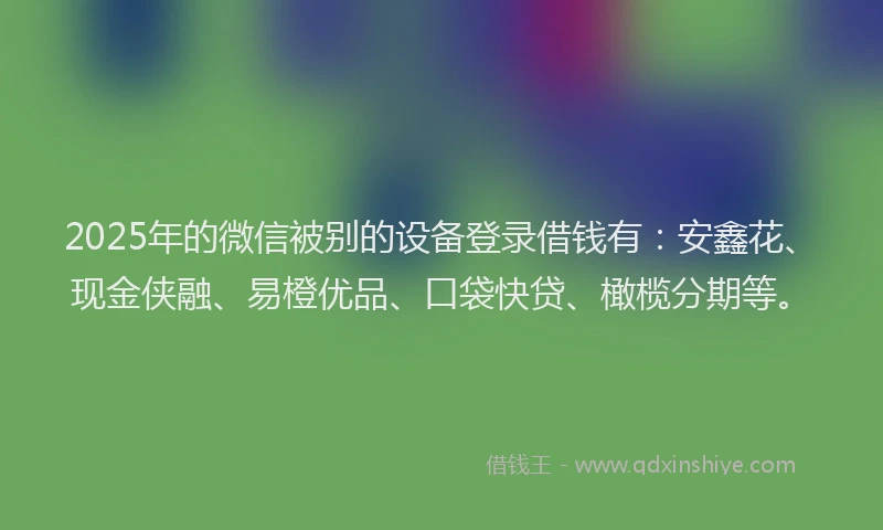 2025年的微信被别的设备登录借钱有：安鑫花、现金侠融、易橙优品、口袋快贷、橄榄分期等。