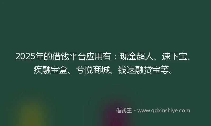 2025年的借钱平台应用有：现金超人、速下宝、疾融宝盒、兮悦商城、钱速融贷宝等。