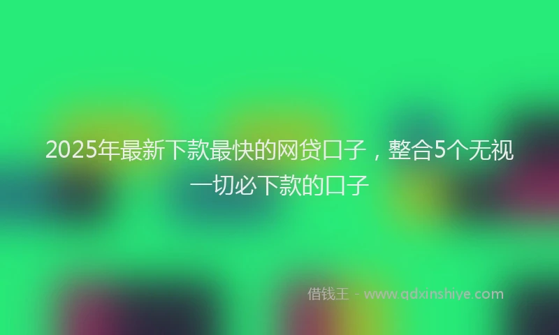 2025年最新下款最快的网贷口子，整合5个无视一切必下款的口子