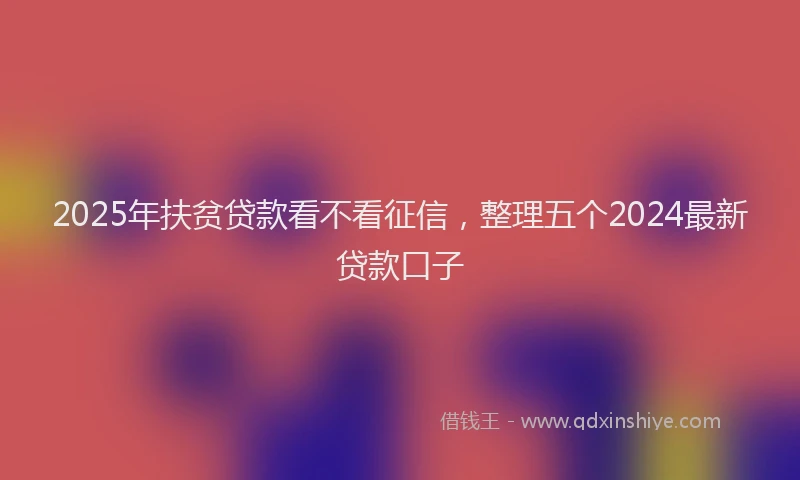 2025年扶贫贷款看不看征信，整理五个2024最新贷款口子