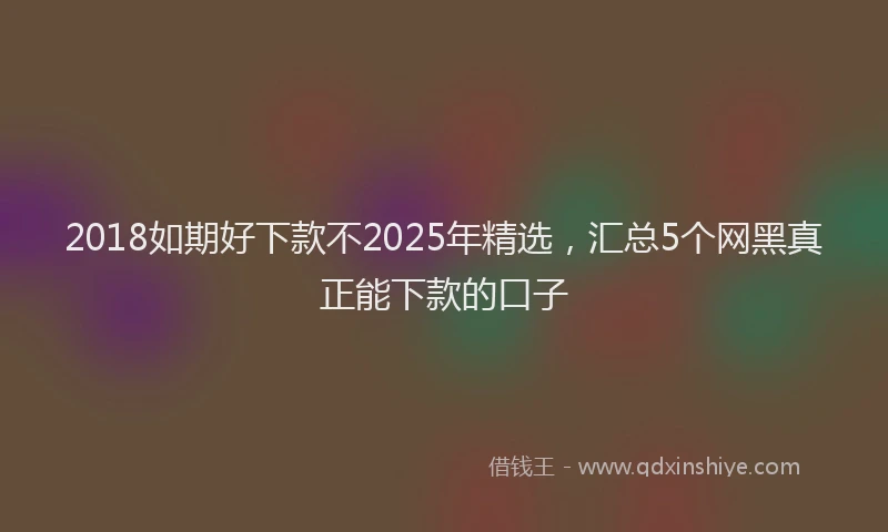 2018如期好下款不2025年精选，汇总5个网黑真正能下款的口子