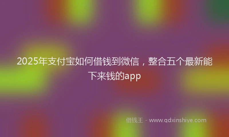 2025年支付宝如何借钱到微信，整合五个最新能下来钱的app