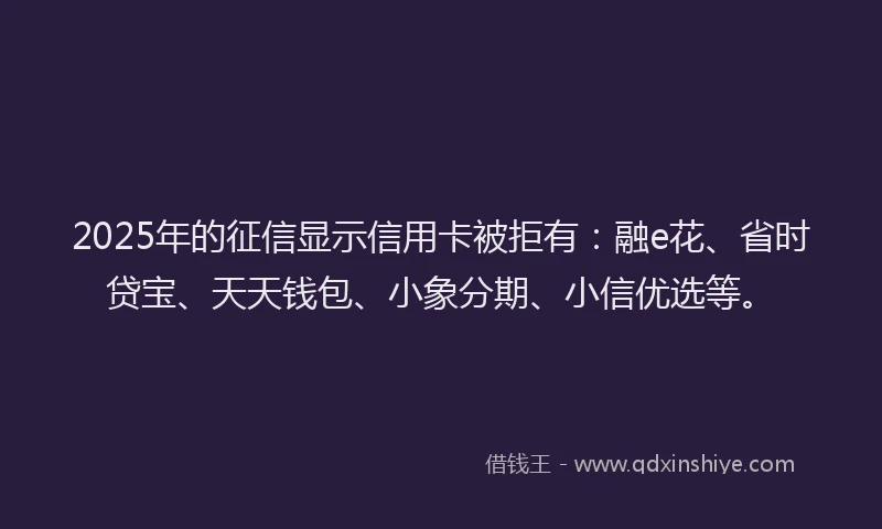 2025年的征信显示信用卡被拒有：融e花、省时贷宝、天天钱包、小象分期、小信优选等。