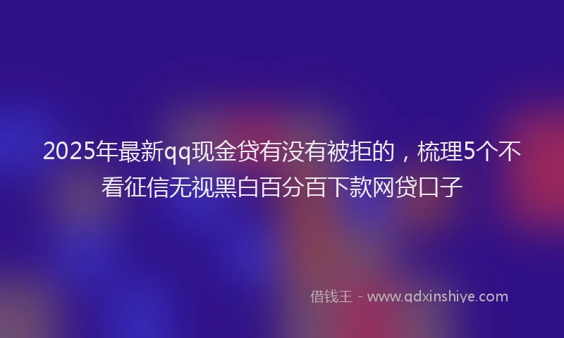 2025年最新qq现金贷有没有被拒的，梳理5个不看征信无视黑白百分百下款网贷口子