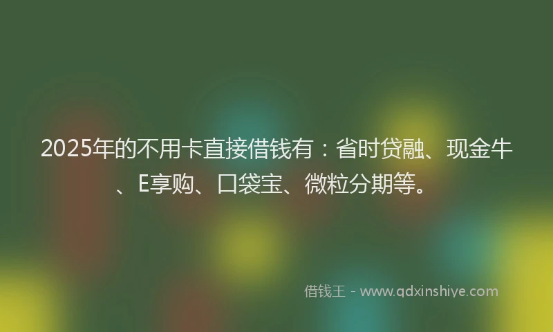 2025年的不用卡直接借钱有：省时贷融、现金牛、E享购、口袋宝、微粒分期等。