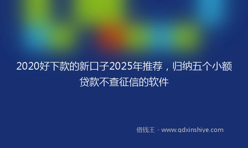 2020好下款的新口子2025年推荐，归纳五个小额贷款不查征信的软件