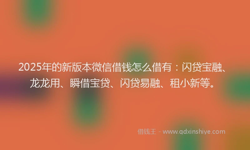 2025年的新版本微信借钱怎么借有：闪贷宝融、龙龙用、瞬借宝贷、闪贷易融、租小新等。
