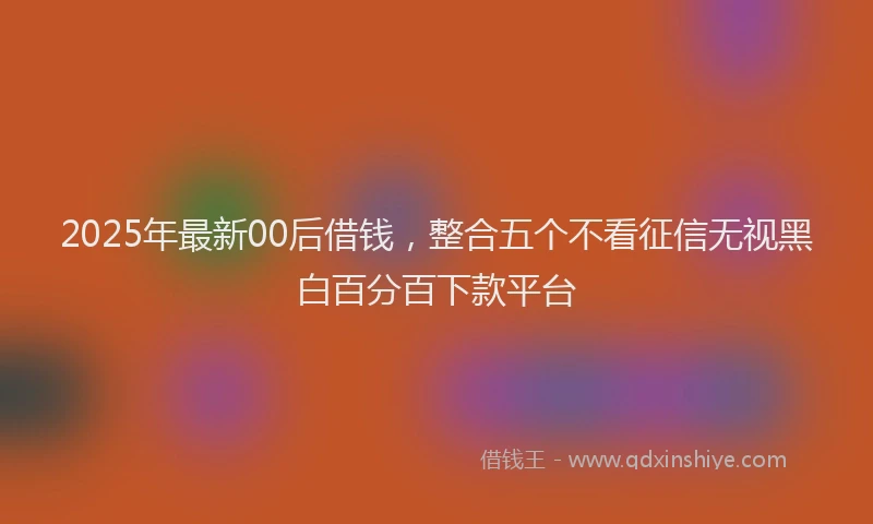 2025年最新00后借钱，整合五个不看征信无视黑白百分百下款平台