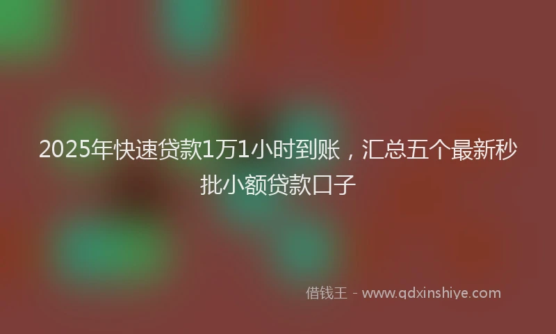 2025年快速贷款1万1小时到账，汇总五个最新秒批小额贷款口子
