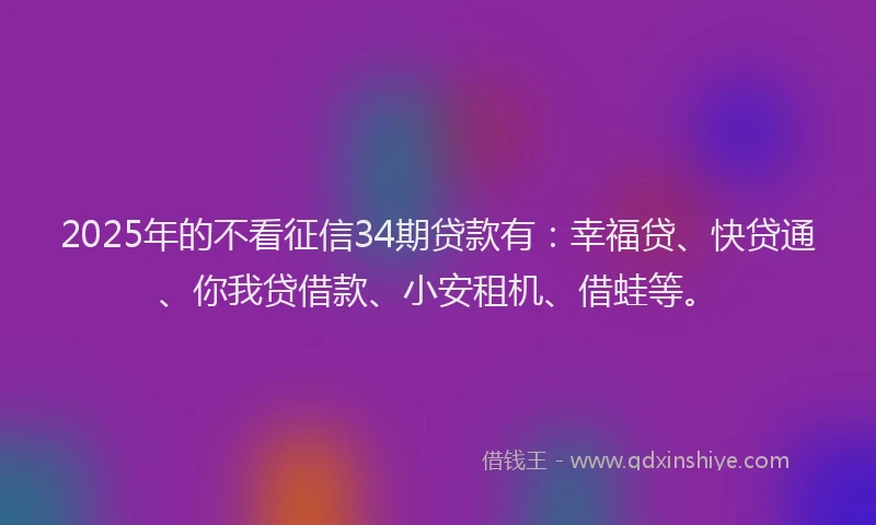 2025年的不看征信34期贷款有：幸福贷、快贷通、你我贷借款、小安租机、借蛙等。