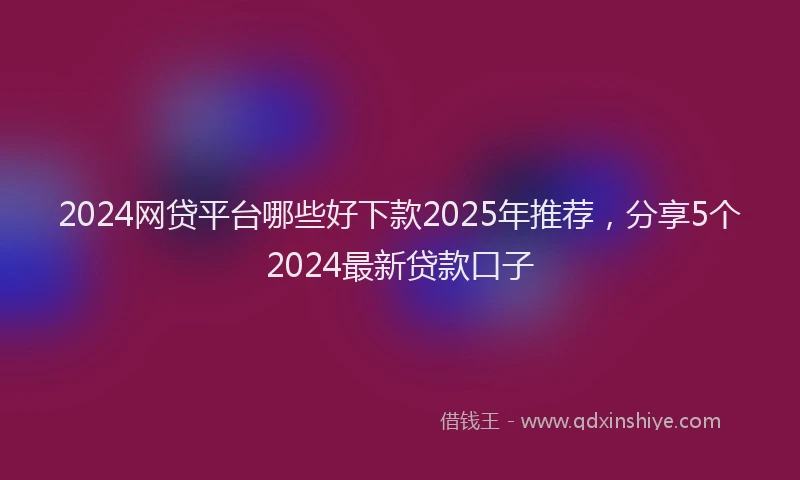 2024网贷平台哪些好下款2025年推荐，分享5个2024最新贷款口子