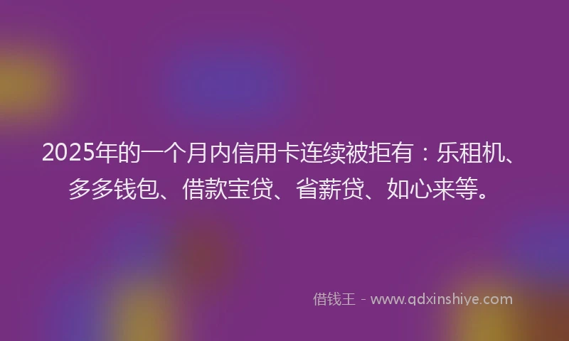 2025年的一个月内信用卡连续被拒有:乐租机、多多钱包、借款宝贷、省薪贷、如心来等。