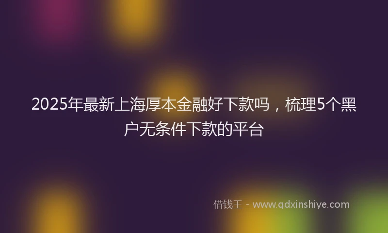2025年最新上海厚本金融好下款吗，梳理5个黑户无条件下款的平台