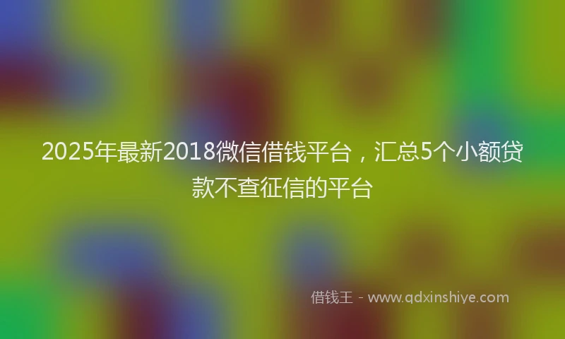 2025年最新2018微信借钱平台，汇总5个小额贷款不查征信的平台