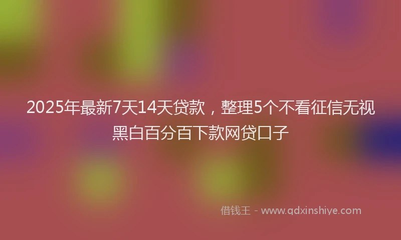 2025年最新7天14天贷款，整理5个不看征信无视黑白百分百下款网贷口子