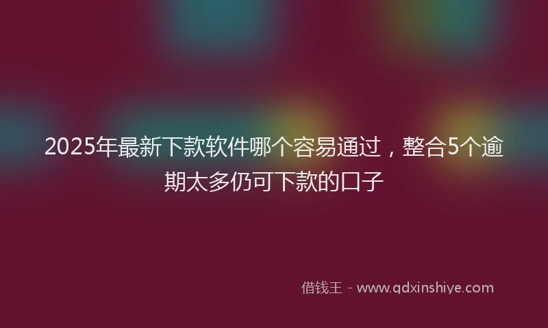 2025年最新下款软件哪个容易通过，整合5个逾期太多仍可下款的口子