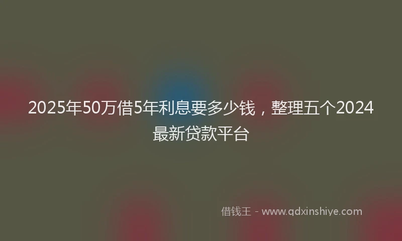 2025年50万借5年利息要多少钱，整理五个2024最新贷款平台