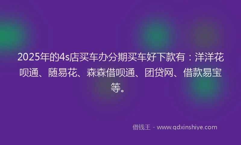 2025年的4s店买车办分期买车好下款有：洋洋花呗通、随易花、森森借呗通、团贷网、借款易宝等。