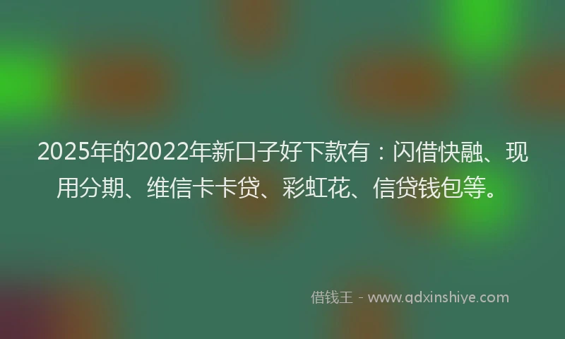 2025年的2022年新口子好下款有：闪借快融、现用分期、维信卡卡贷、彩虹花、信贷钱包等。