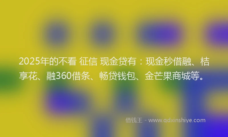 2025年的不看 征信 现金贷有：现金秒借融、桔享花、融360借条、畅贷钱包、金芒果商城等。