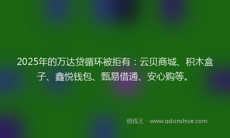 2025年的万达贷循环被拒有：云贝商城、积木盒子、鑫悦钱包、甄易借通、安心购等。