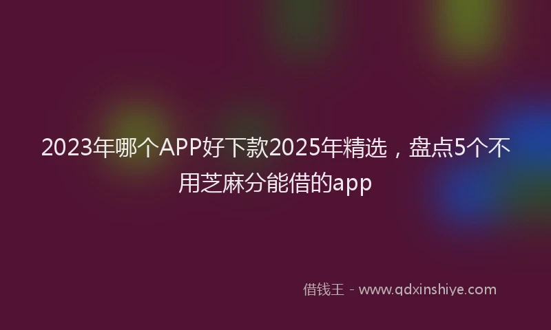 2023年哪个APP好下款2025年精选，盘点5个不用芝麻分能借的app