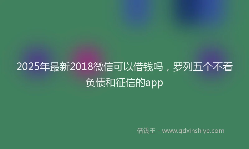 2025年最新2018微信可以借钱吗，罗列五个不看负债和征信的app