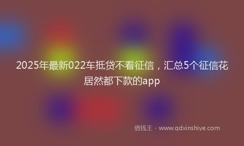 2025年最新022车抵贷不看征信，汇总5个征信花居然都下款的app