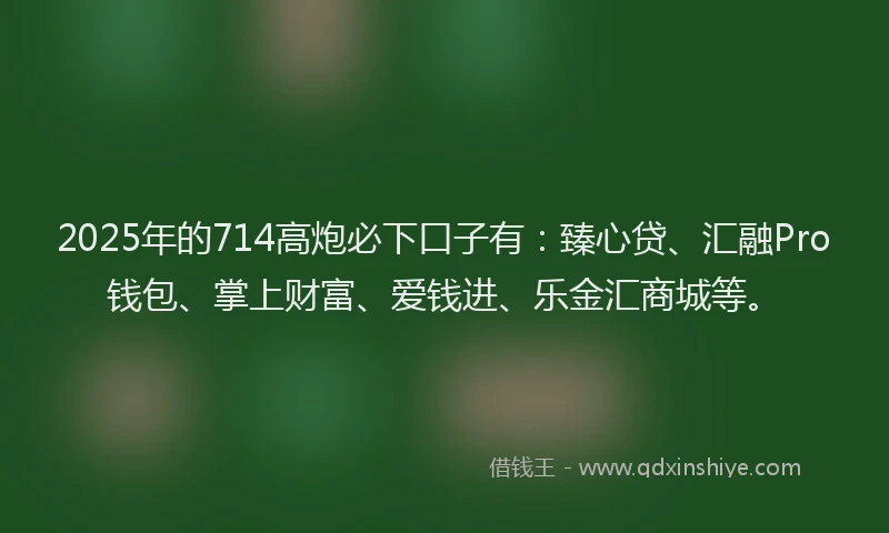 2025年的714高炮必下口子有：臻心贷、汇融Pro钱包、掌上财富、爱钱进、乐金汇商城等。