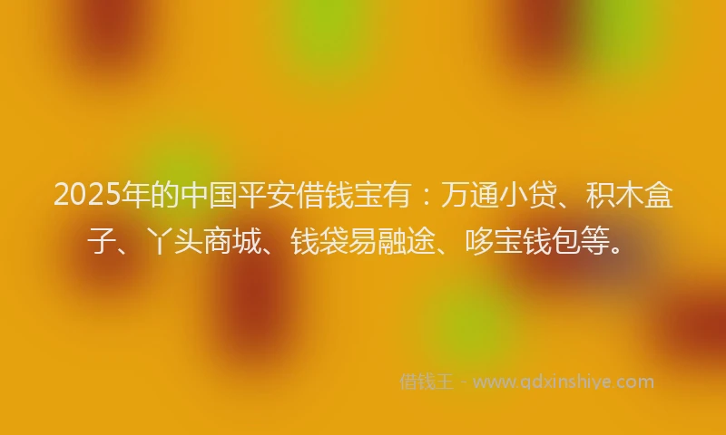 2025年的中国平安借钱宝有：万通小贷、积木盒子、丫头商城、钱袋易融途、哆宝钱包等。