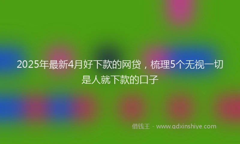 2025年最新4月好下款的网贷，梳理5个无视一切是人就下款的口子
