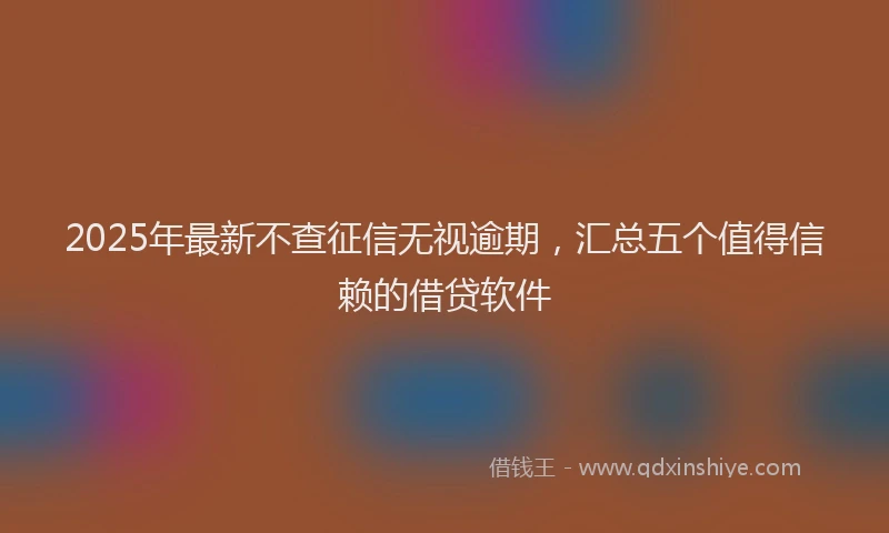 2025年最新不查征信无视逾期，汇总五个值得信赖的借贷软件