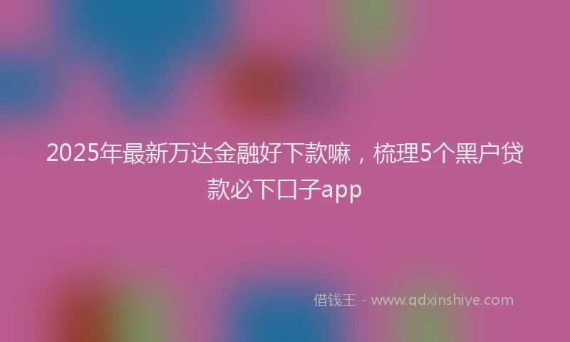 2025年最新万达金融好下款嘛，梳理5个黑户贷款必下口子app