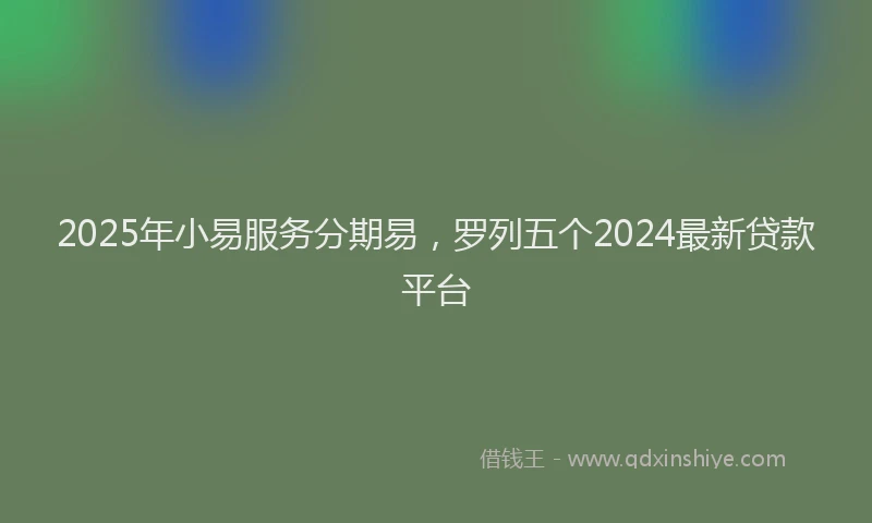 2025年小易服务分期易，罗列五个2024最新贷款平台