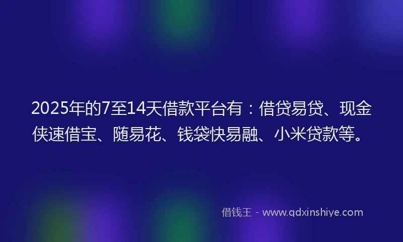 2025年的7至14天借款平台有：借贷易贷、现金侠速借宝、随易花、钱袋快易融、小米贷款等。