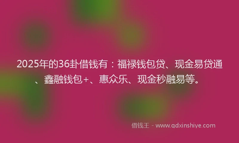 2025年的36卦借钱有：福禄钱包贷、现金易贷通、鑫融钱包+、惠众乐、现金秒融易等。